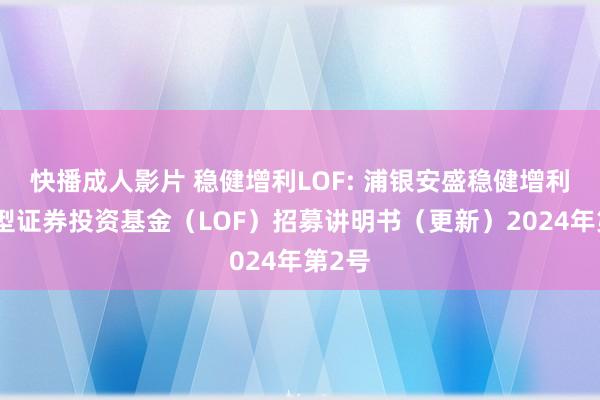 快播成人影片 稳健增利LOF: 浦银安盛稳健增利债券型证券投资基金（LOF）招募讲明书（更新）2024年第2号