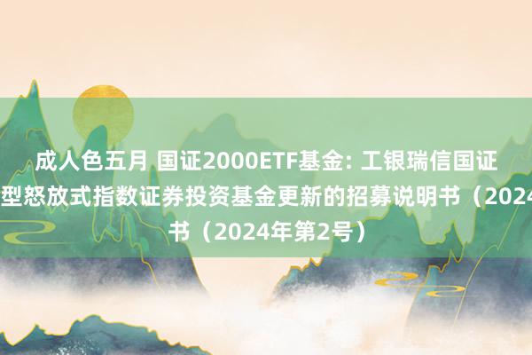 成人色五月 国证2000ETF基金: 工银瑞信国证2000交易型怒放式指数证券投资基金更新的招募说明书（2024年第2号）