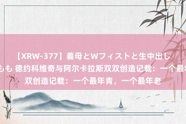 【XRW-377】義母とWフィストと生中出し 神崎まゆみ 桃宮もも 德约科维奇与阿尔卡拉斯双双创造记载：一个最年青，一个最年老