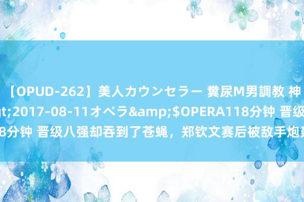 【OPUD-262】美人カウンセラー 糞尿M男調教 神崎まゆみ</a>2017-08-11オペラ&$OPERA118分钟 晋级八强却吞到了苍蝇，郑钦文赛后被敌手炮轰：我真实不尊重她