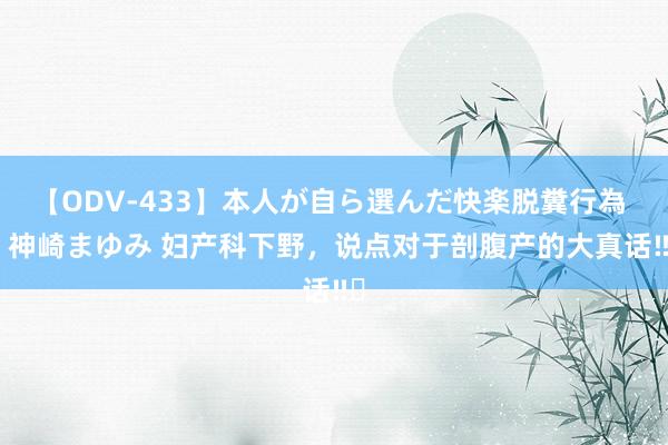 【ODV-433】本人が自ら選んだ快楽脱糞行為 1 神崎まゆみ 妇产科下野，说点对于剖腹产的大真话‼️