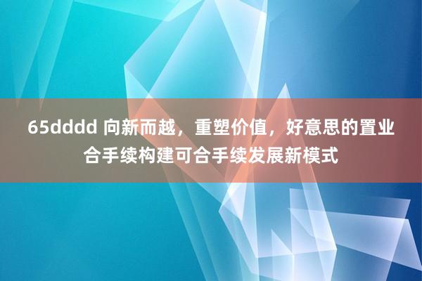 65dddd 向新而越，重塑价值，好意思的置业合手续构建可合手续发展新模式