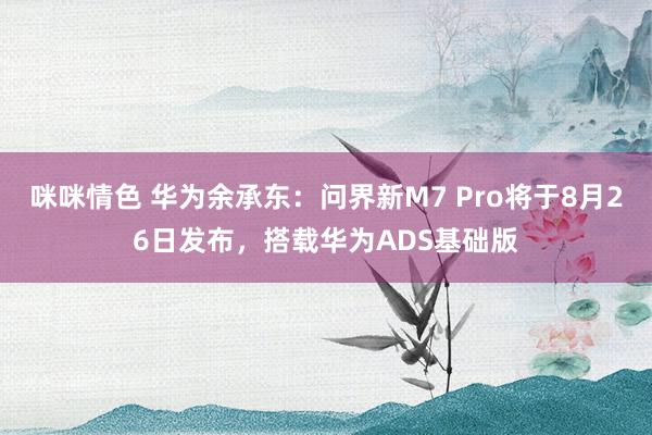 咪咪情色 华为余承东：问界新M7 Pro将于8月26日发布，搭载华为ADS基础版