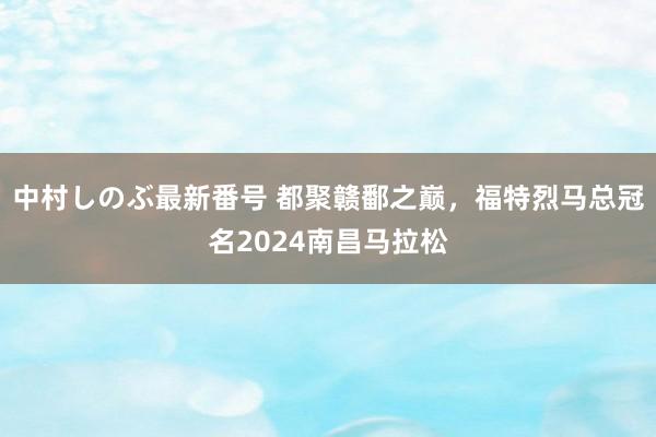 中村しのぶ最新番号 都聚赣鄱之巅，福特烈马总冠名2024南昌马拉松