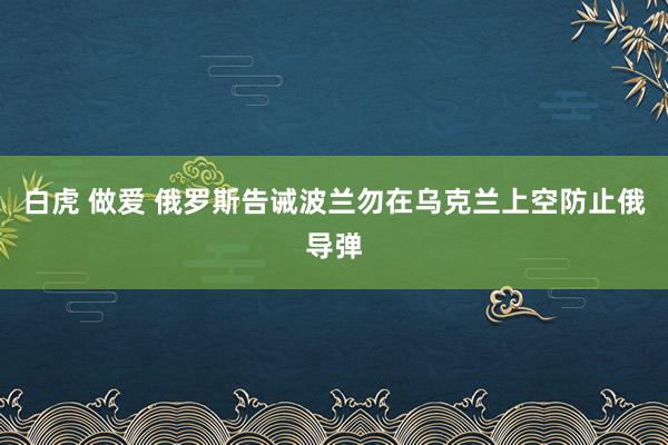 白虎 做爱 俄罗斯告诫波兰勿在乌克兰上空防止俄导弹