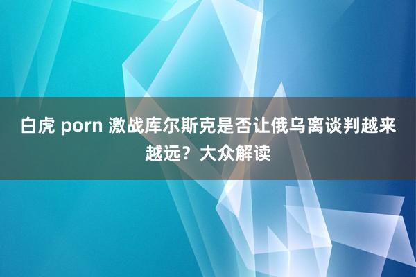 白虎 porn 激战库尔斯克是否让俄乌离谈判越来越远？大众解读