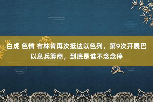 白虎 色情 布林肯再次抵达以色列，第9次开展巴以息兵筹商，到底是谁不念念停