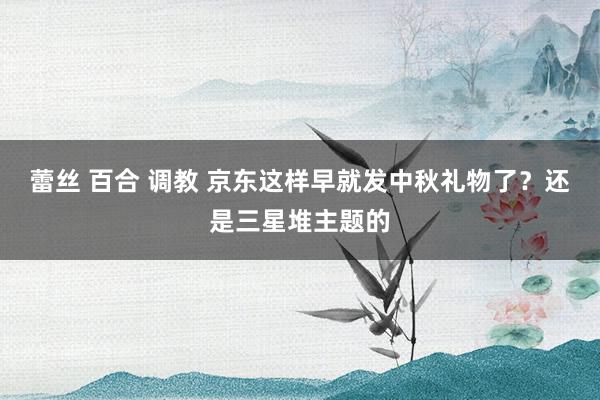 蕾丝 百合 调教 京东这样早就发中秋礼物了？还是三星堆主题的