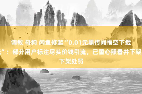 调教 母狗 闲鱼修起“0.01元黑传闻悟空下载即玩”：部分用户标注尽头价钱引流，已重心照看并下架处罚