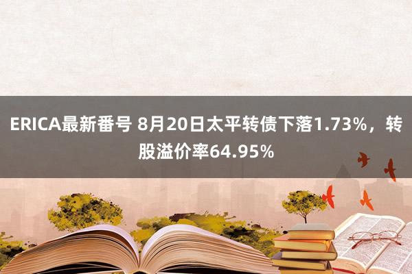 ERICA最新番号 8月20日太平转债下落1.73%，转股溢价率64.95%