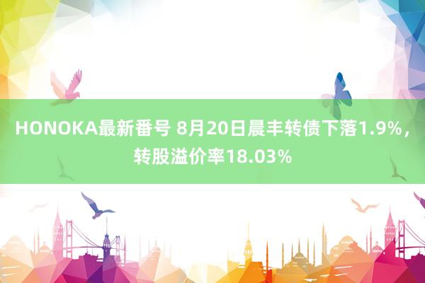 HONOKA最新番号 8月20日晨丰转债下落1.9%，转股溢价率18.03%