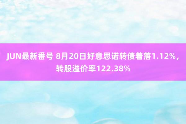 JUN最新番号 8月20日好意思诺转债着落1.12%，转股溢价率122.38%