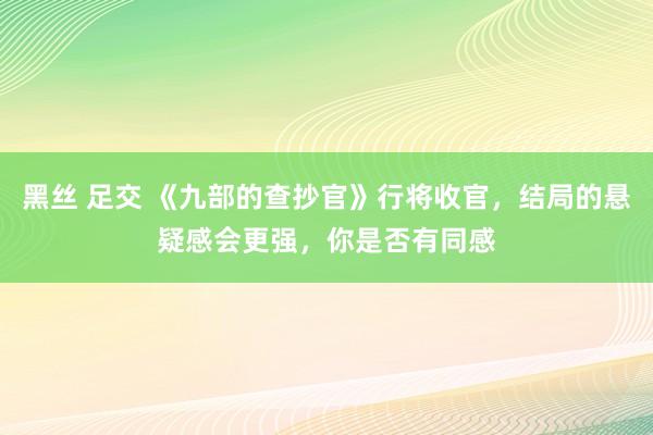 黑丝 足交 《九部的查抄官》行将收官，结局的悬疑感会更强，你是否有同感