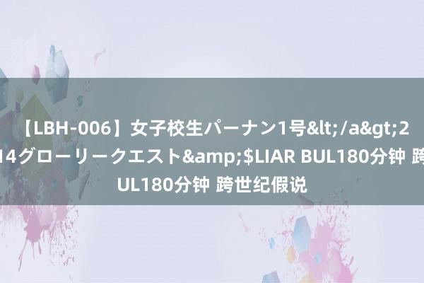 【LBH-006】女子校生パーナン1号</a>2008-05-14グローリークエスト&$LIAR BUL180分钟 跨世纪假说