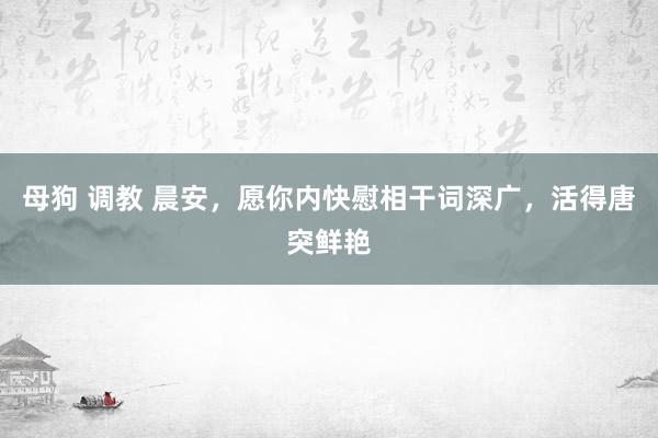 母狗 调教 晨安，愿你内快慰相干词深广，活得唐突鲜艳