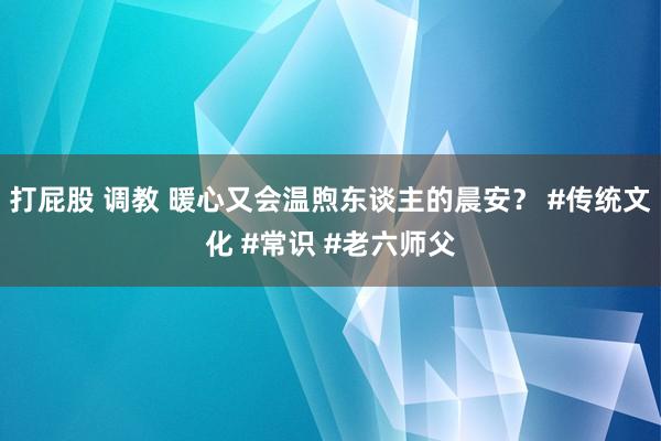 打屁股 调教 暖心又会温煦东谈主的晨安？ #传统文化 #常识 #老六师父