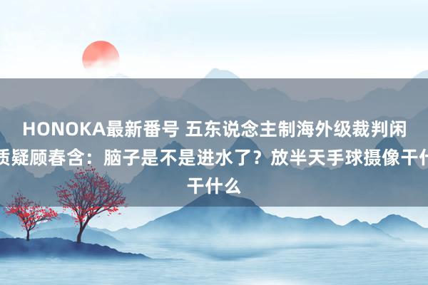 HONOKA最新番号 五东说念主制海外级裁判闲静质疑顾春含：脑子是不是进水了？放半天手球摄像干什么