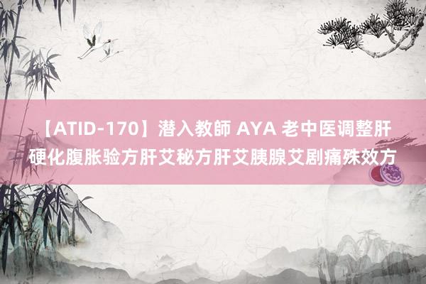 【ATID-170】潜入教師 AYA 老中医调整肝硬化腹胀验方肝艾秘方肝艾胰腺艾剧痛殊效方