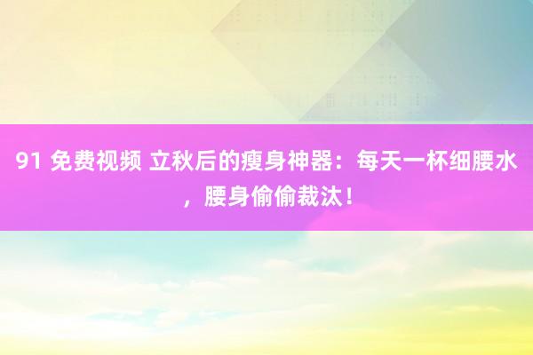 91 免费视频 立秋后的瘦身神器：每天一杯细腰水，腰身偷偷裁汰！