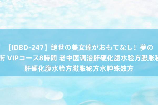 【IDBD-247】絶世の美女達がおもてなし！夢の桃源郷 IP風俗街 VIPコース8時間 老中医调治肝硬化腹水验方臌胀秘方水肿殊效方