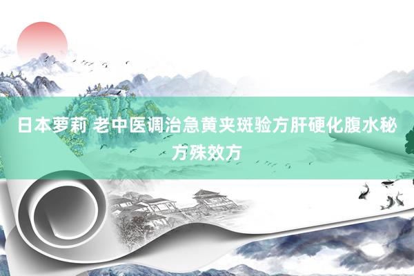 日本萝莉 老中医调治急黄夹斑验方肝硬化腹水秘方殊效方