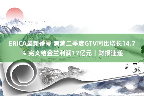 ERICA最新番号 滴滴二季度GTV同比增长14.7% 完义结金兰利润17亿元丨财报速递