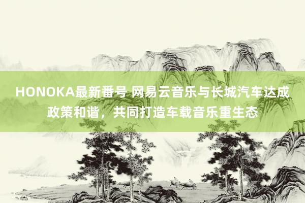 HONOKA最新番号 网易云音乐与长城汽车达成政策和谐，共同打造车载音乐重生态