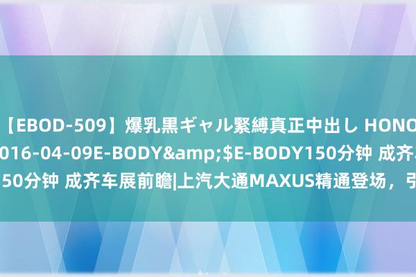 【EBOD-509】爆乳黒ギャル緊縛真正中出し HONOKA</a>2016-04-09E-BODY&$E-BODY150分钟 成齐车展前瞻|上汽大通MAXUS精通登场，引颈将来出行新风俗