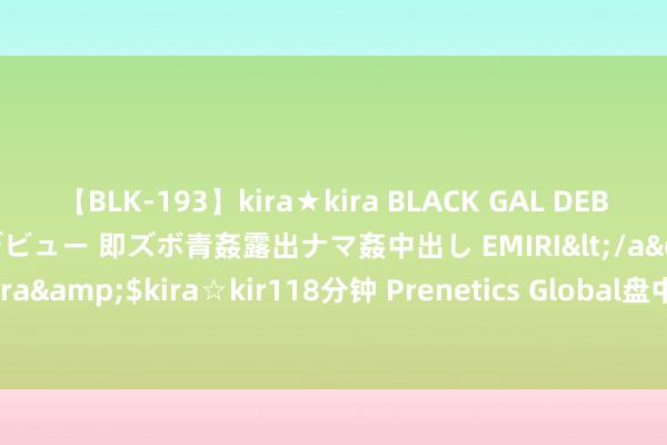 【BLK-193】kira★kira BLACK GAL DEBUT 日焼け黒ギャル専属デビュー 即ズボ青姦露出ナマ姦中出し EMIRI</a>2014-11-19kira☆kira&$kira☆kir118分钟 Prenetics Global盘中异动 大幅下落6.65%报5.41好意思元