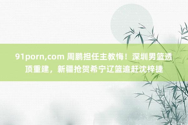 91porn，com 周鹏担任主教悔！深圳男篮透顶重建，新疆抢贺希宁辽篮追赶沈梓捷