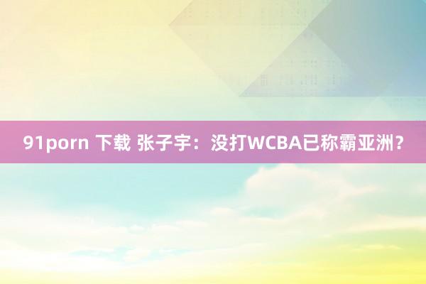 91porn 下载 张子宇：没打WCBA已称霸亚洲？