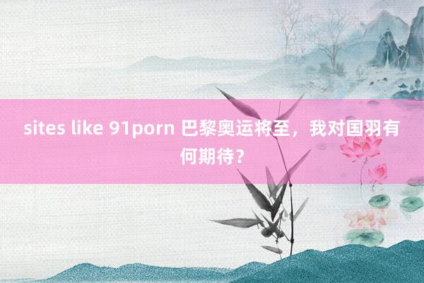 sites like 91porn 巴黎奥运将至，我对国羽有何期待？