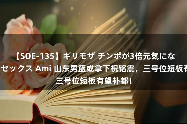 【SOE-135】ギリモザ チンポが3倍元気になる励ましセックス Ami 山东男篮或拿下祝铭震，三号位短板有望补都！