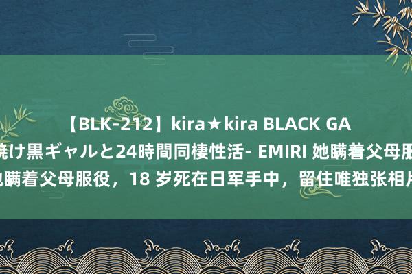 【BLK-212】kira★kira BLACK GAL レンタル痴女GAL-日焼け黒ギャルと24時間同棲性活- EMIRI 她瞒着父母服役，18 岁死在日军手中，留住唯独张相片：看着想哭