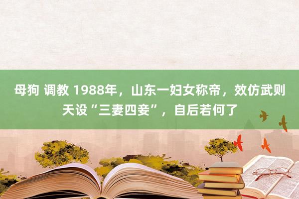 母狗 调教 1988年，山东一妇女称帝，效仿武则天设“三妻四妾”，自后若何了