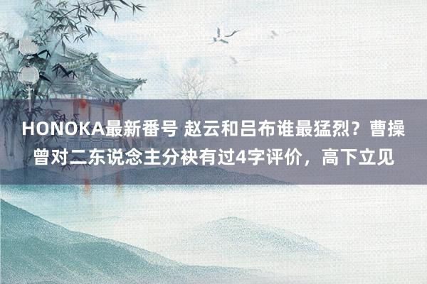 HONOKA最新番号 赵云和吕布谁最猛烈？曹操曾对二东说念主分袂有过4字评价，高下立见