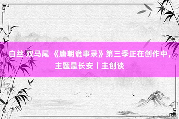 白丝 双马尾 《唐朝诡事录》第三季正在创作中，主题是长安丨主创谈