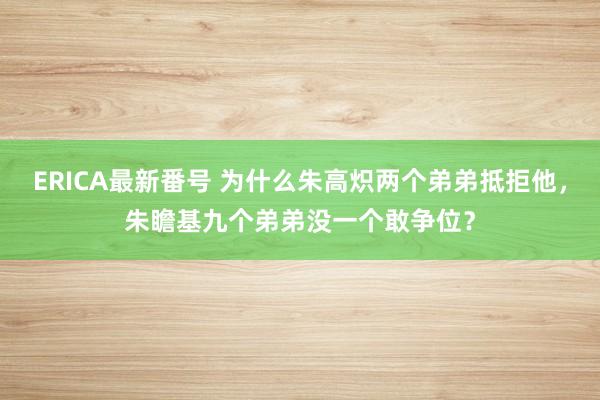 ERICA最新番号 为什么朱高炽两个弟弟抵拒他，朱瞻基九个弟弟没一个敢争位？