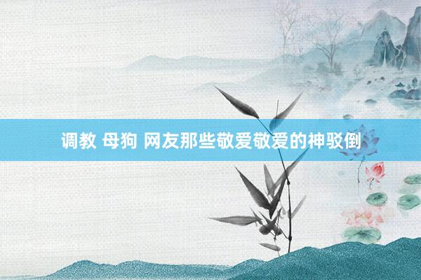 调教 母狗 网友那些敬爱敬爱的神驳倒