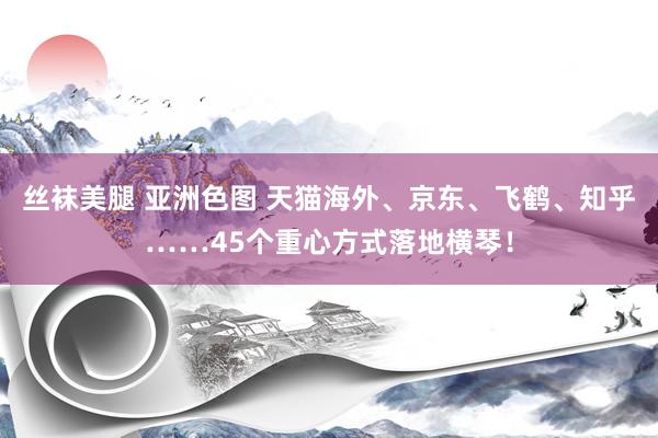 丝袜美腿 亚洲色图 天猫海外、京东、飞鹤、知乎……45个重心方式落地横琴！