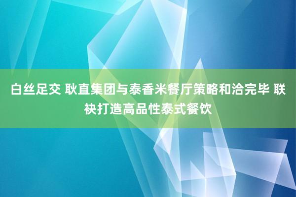 白丝足交 耿直集团与泰香米餐厅策略和洽完毕 联袂打造高品性泰式餐饮