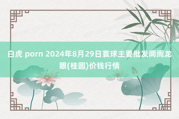 白虎 porn 2024年8月29日寰球主要批发阛阓龙眼(桂圆)价钱行情