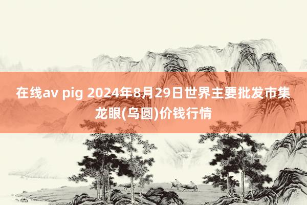 在线av pig 2024年8月29日世界主要批发市集龙眼(乌圆)价钱行情