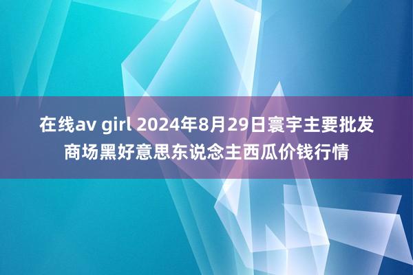 在线av girl 2024年8月29日寰宇主要批发商场黑好意思东说念主西瓜价钱行情