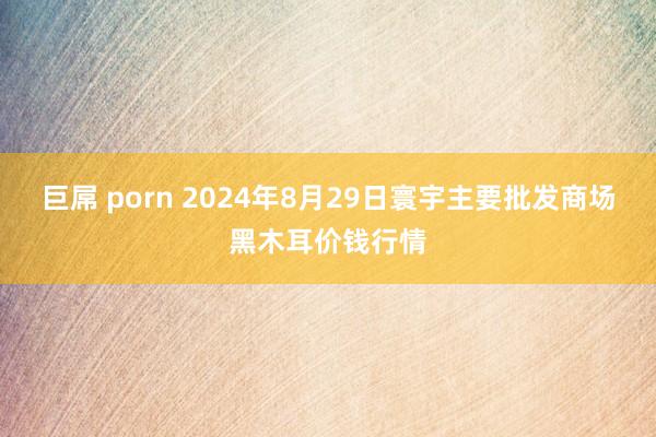 巨屌 porn 2024年8月29日寰宇主要批发商场黑木耳价钱行情