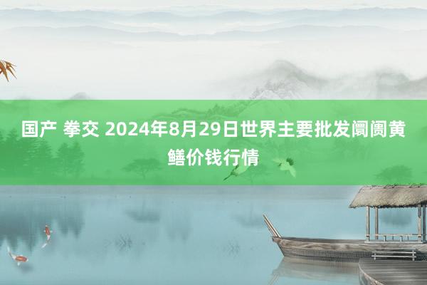 国产 拳交 2024年8月29日世界主要批发阛阓黄鳝价钱行情