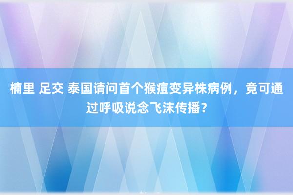 楠里 足交 泰国请问首个猴痘变异株病例，竟可通过呼吸说念飞沫传播？