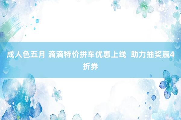 成人色五月 滴滴特价拼车优惠上线  助力抽奖赢4折券