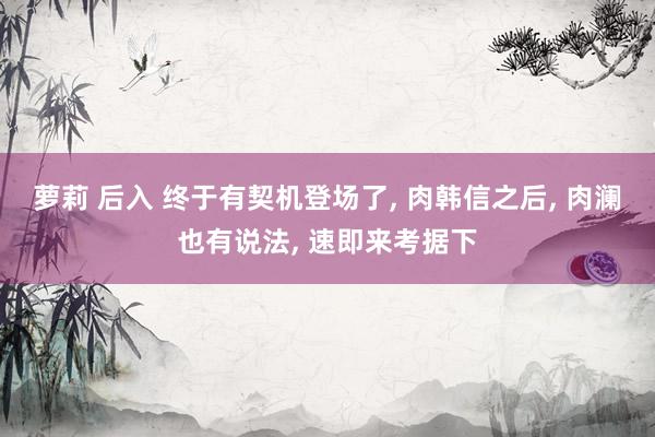 萝莉 后入 终于有契机登场了， 肉韩信之后， 肉澜也有说法， 速即来考据下