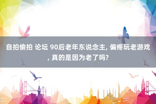 自拍偷拍 论坛 90后老年东说念主， 偏疼玩老游戏， 真的是因为老了吗?